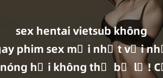 sex hentai vietsub không che Xem ngay phim sex mới nhất với những cảnh nóng hổi không thể bỏ lỡ! Cơ hội tận hưởng những khoảnh khắc đầy kích thích ngay hôm nay!