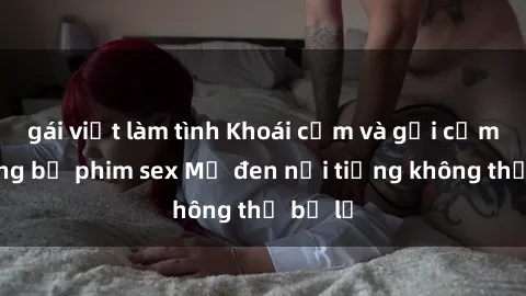 gái việt làm tình Khoái cảm và gợi cảm: Những bộ phim sex Mỹ đen nổi tiếng không thể bỏ lỡ