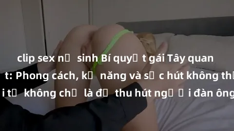clip sex nữ sinh Bí quyết gái Tây quan hệ với đàn ông Việt: Phong cách, kỹ năng và sức hút không thể chối từ không chỉ là để thu hút người đàn ông mà còn là để giữ chân họ.