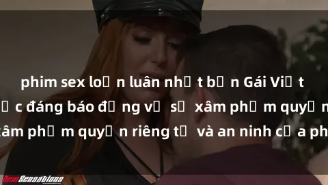 phim sex loạn luân nhật bản Gái Việt bị quay lén: Sự việc đáng báo động về sự xâm phạm quyền riêng tư và an ninh của phụ nữ