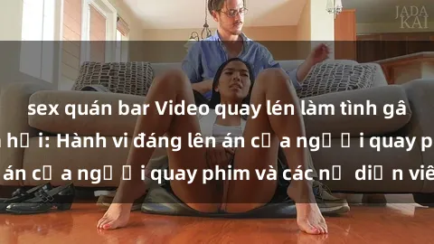 sex quán bar Video quay lén làm tình gây sốt trên mạng xã hội: Hành vi đáng lên án của người quay phim và các nữ diễn viên