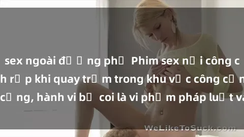 sex ngoài đường phố Phim sex nơi công cộng - Nguy cơ rình rập khi quay trộm trong khu vực công cộng, hành vi bị coi là vi phạm pháp luật và đạo đức xã hội.