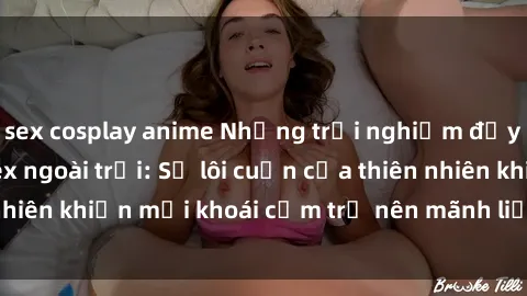 sex cosplay anime Những trải nghiệm đầy kích thích của sex ngoài trời: Sự lôi cuốn của thiên nhiên khiến mọi khoái cảm trở nên mãnh liệt và đầy mới lạ.