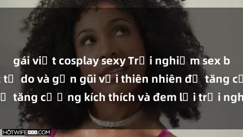 gái việt cosplay sexy Trải nghiệm sex bãi biển: Cảm giác tự do và gần gũi với thiên nhiên để tăng cường kích thích và đem lại trải nghiệm mới lạ.
