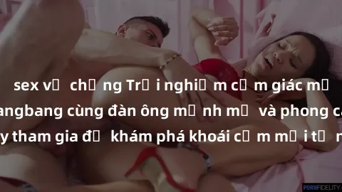 sex vợ chồng Trải nghiệm cảm giác mạnh mẽ của sex gangbang cùng đàn ông mạnh mẽ và phong cách. Hãy tham gia để khám phá khoái cảm mới từ những phiên điên cuồng này!