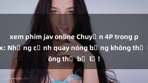 xem phim jav online Chuyện 4P trong phim sex: Những cảnh quay nóng bỏng không thể bỏ lỡ!