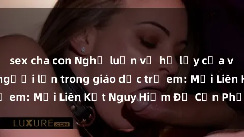 sex cha con Nghị luận về hệ lụy của việc sử dụng sex người lớn trong giáo dục trẻ em: Mối Liên Kết Nguy Hiểm Để Cần Phải Chú Ý