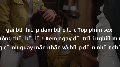 gái bị hiếp dâm bạo lực Top phim sex hay nhất mà bạn không thể bỏ lỡ! Xem ngay để trải nghiệm những cảnh quay mãn nhãn và hấp dẫn nhất chỉ có trong các tác phẩm này.