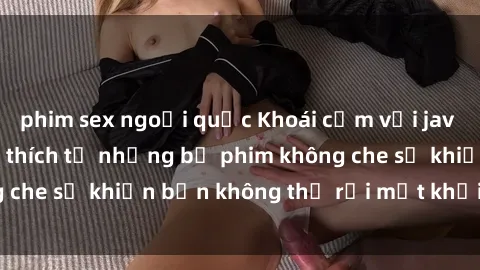 phim sex ngoại quốc Khoái cảm với jav không che: Sự kích thích từ những bộ phim không che sẽ khiến bạn không thể rời mắt khỏi màn hình