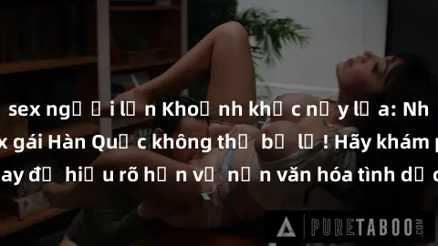 sex người lớn Khoảnh khắc nảy lửa: Những bí mật về sex gái Hàn Quốc không thể bỏ lỡ! Hãy khám phá ngay để hiểu rõ hơn về nền văn hóa tình dục độc đáo của xứ sở kim chi!