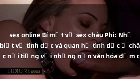 sex online Bí mật về sex châu Phi: Những điều bạn cần biết về tình dục và quan hệ tình dục ở châu lục nổi tiếng với những nền văn hóa đậm chất tự nhiên và gần gũi.