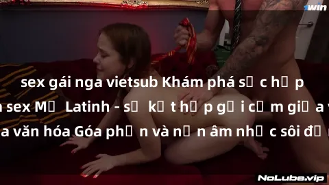 sex gái nga vietsub Khám phá sức hấp dẫn đặc biệt của sex Mỹ Latinh - sự kết hợp gợi cảm giữa văn hóa Góa phần và nền âm nhạc sôi động của miền Nam Mỹ