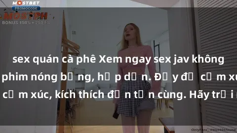 sex quán cà phê Xem ngay sex jav không che với những bộ phim nóng bỏng, hấp dẫn. Đầy đủ cảm xúc, kích thích đến tận cùng. Hãy trải nghiệm ngay!