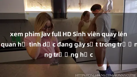 xem phim jav full HD Sinh viên quay lén cảnh quan hệ tình dục đang gây sốt trong trường học
