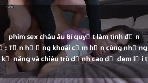 phim sex châu âu Bí quyết làm tình đỉnh cao với sex gái Mỹ: Tận hưởng khoái cảm hơn cùng những kỹ năng và chiêu trò đỉnh cao để đem lại trải nghiệm tuyệt vời.