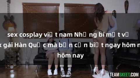 sex cosplay việt nam Những bí mật về sex gái Hàn Quốc mà bạn cần biết ngay hôm nay