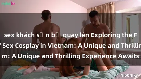 sex khách sạn bị quay lén Exploring the Fascinating World of Sex Cosplay in Vietnam: A Unique and Thrilling Experience Awaits