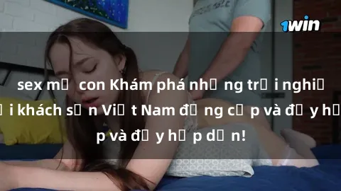 sex mẹ con Khám phá những trải nghiệm sex tại khách sạn Việt Nam đẳng cấp và đầy hấp dẫn!