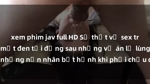 xem phim jav full HD Sự thật về sex tra tấn Việt Nam: Bí mật đen tối đằng sau những vụ án lạ lùng, những nạn nhân bất hạnh khi phải chịu đựng số phận bi thảm.