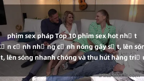 phim sex pháp Top 10 phim sex hot nhất của Trung Quốc: Cận cảnh những cảnh nóng gây sốt, lên sóng nhanh chóng và thu hút hàng triệu lượt xem