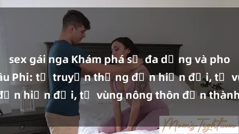 sex gái nga Khám phá sự đa dạng và phong phú của sex Châu Phi: từ truyền thống đến hiện đại, từ vùng nông thôn đến thành thị