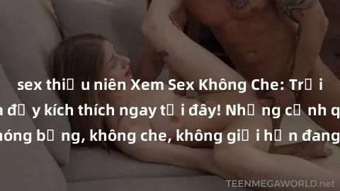 sex thiếu niên Xem Sex Không Che: Trải nghiệm mới lạ và đầy kích thích ngay tại đây! Những cảnh quay nóng bỏng, không che, không giới hạn đang chờ đón bạn. Đừng bỏ lỡ!