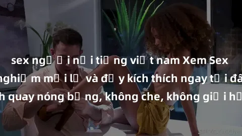 sex người nổi tiếng việt nam Xem Sex Không Che: Trải nghiệm mới lạ và đầy kích thích ngay tại đây! Những cảnh quay nóng bỏng, không che, không giới hạn đang chờ đón bạn. Đừng bỏ lỡ!