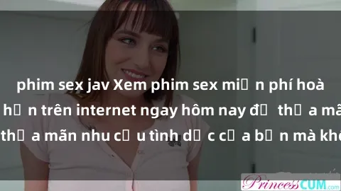 phim sex jav Xem phim sex miễn phí hoàn toàn không giới hạn trên internet ngay hôm nay để thỏa mãn nhu cầu tình dục của bạn mà không tốn chi phí.
