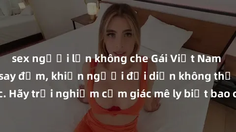sex người lớn không che Gái Việt Nam dâm đãng làm tình say đắm, khiến người đối diện không thể cưỡng lại được. Hãy trải nghiệm cảm giác mê ly biết bao của phong cách yêu đương đậm chất dân tộc!
