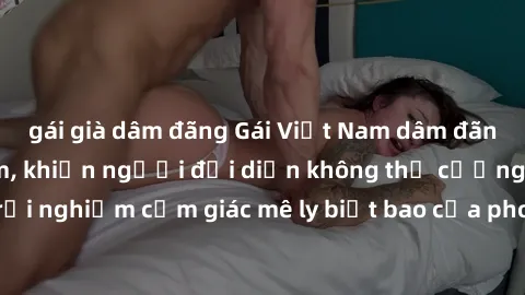 gái già dâm đãng Gái Việt Nam dâm đãng làm tình say đắm, khiến người đối diện không thể cưỡng lại được. Hãy trải nghiệm cảm giác mê ly biết bao của phong cách yêu đương đậm chất dân tộc!