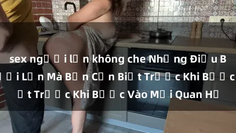 sex người lớn không che Những Điều Bí Mật Về Sex Người Lớn Mà Bạn Cần Biết Trước Khi Bước Vào Mối Quan Hệ