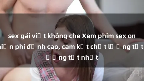 sex gái việt không che Xem phim sex online miễn phí đỉnh cao, cam kết chất lượng tốt nhất