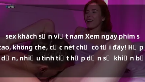 sex khách sạn việt nam Xem ngay phim sex full HD đỉnh cao, không che, cực nét chỉ có tại đây! Hấp dẫn, nhiều tình tiết hấp dẫn sẽ khiến bạn thỏa mãn đắm say.