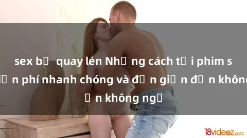 sex bị quay lén Những cách tải phim sex miễn phí nhanh chóng và đơn giản đến không ngờ