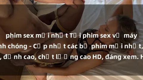 phim sex mới nhất Tải phim sex về máy miễn phí và nhanh chóng - Cập nhật các bộ phim mới nhất, đỉnh cao, chất lượng cao HD, đáng xem. Hãy trải nghiệm ngay!