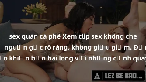 sex quán cà phê Xem clip sex không che mới - Nguồn gốc từ nguồn gốc rõ ràng, không giấu giếm. Đảm bảo khiến bạn hài lòng với những cảnh quay táo bạo và đầy kích thích.