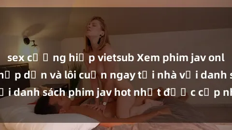 sex cưỡng hiếp vietsub Xem phim jav online: trải nghiệm hấp dẫn và lôi cuốn ngay tại nhà với danh sách phim jav hot nhất được cập nhật liên tục.