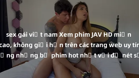 sex gái việt nam Xem phim JAV HD miễn phí chất lượng cao, không giới hạn trên các trang web uy tín. Yên tâm tận hưởng những bộ phim hot nhất với độ nét sắc sảo, đẹp mắt ngay tại nhà. Hãy trải nghiệm n