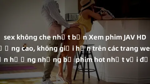 sex không che nhật bản Xem phim JAV HD miễn phí chất lượng cao, không giới hạn trên các trang web uy tín. Yên tâm tận hưởng những bộ phim hot nhất với độ nét sắc sảo, đẹp mắt ngay tại nhà. Hãy trải ng