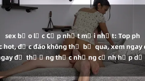 sex bạo lực Cập nhật mới nhất: Top phim JAV Vietsub cực hot, độc đáo không thể bỏ qua, xem ngay để thưởng thức những cảnh hấp dẫn và đầy kích thích!