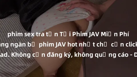 phim sex tra tấn Tải Phim JAV Miễn Phí - Thưởng thức hàng ngàn bộ phim JAV hot nhất chỉ cần click download. Không cần đăng ký, không quảng cáo - Dễ dàng tải về và xem online!