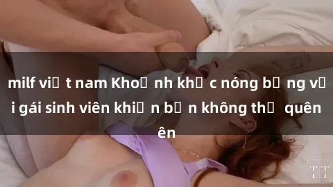 milf việt nam Khoảnh khắc nóng bỏng với gái sinh viên khiến bạn không thể quên