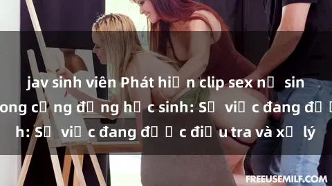 jav sinh viên Phát hiện clip sex nữ sinh gây chấn động trong cộng đồng học sinh: Sự việc đang được điều tra và xử lý