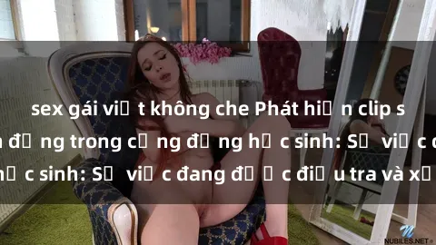 sex gái việt không che Phát hiện clip sex nữ sinh gây chấn động trong cộng đồng học sinh: Sự việc đang được điều tra và xử lý