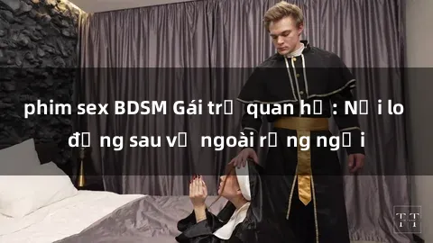 phim sex BDSM Gái trẻ quan hệ: Nỗi lo đằng sau vẻ ngoài rạng ngời