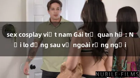 sex cosplay việt nam Gái trẻ quan hệ: Nỗi lo đằng sau vẻ ngoài rạng ngời