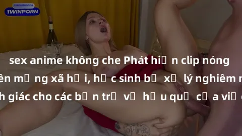 sex anime không che Phát hiện clip nóng sinh viên gây sốt trên mạng xã hội, học sinh bị xử lý nghiêm ngặt. Đây là cảnh giác cho các bạn trẻ về hậu quả của việc chia sẻ thông tin trái phép trên interne