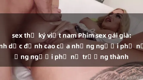 sex thư ký việt nam Phim sex gái già: Trải nghiệm tình dục đỉnh cao của những người phụ nữ trưởng thành