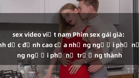 sex video việt nam Phim sex gái già: Trải nghiệm tình dục đỉnh cao của những người phụ nữ trưởng thành