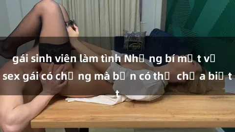 gái sinh viên làm tình Những bí mật về sex gái có chồng mà bạn có thể chưa biết